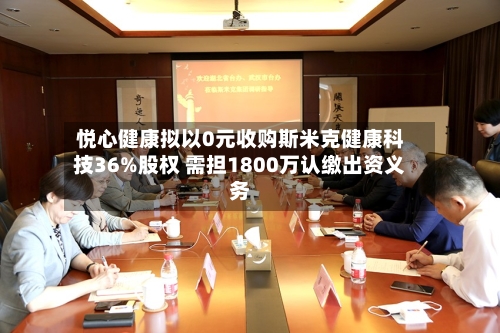悦心健康拟以0元收购斯米克健康科技36%股权 需担1800万认缴出资义务-第2张图片