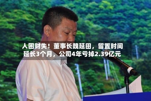人困财失！董事长魏延田	，留置时间延长3个月，公司4年亏掉2.39亿元-第3张图片