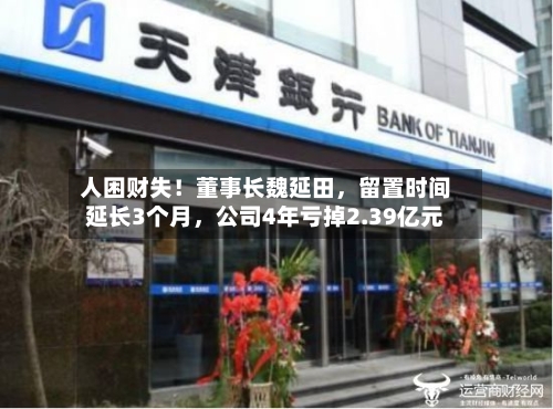 人困财失！董事长魏延田，留置时间延长3个月，公司4年亏掉2.39亿元-第2张图片
