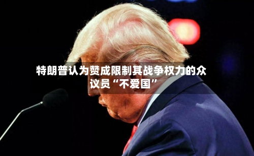 特朗普认为赞成限制其战争权力的众议员“不爱国”-第2张图片