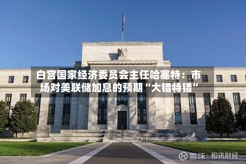 白宫国家经济委员会主任哈塞特：市场对美联储加息的预期“大错特错”