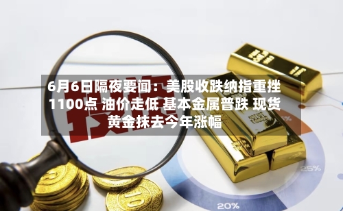 6月6日隔夜要闻：美股收跌纳指重挫1100点 油价走低 基本金属普跌 现货黄金抹去今年涨幅