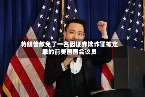 特朗普赦免了一名因证券欺诈罪被定罪的前美国国会议员-第2张图片