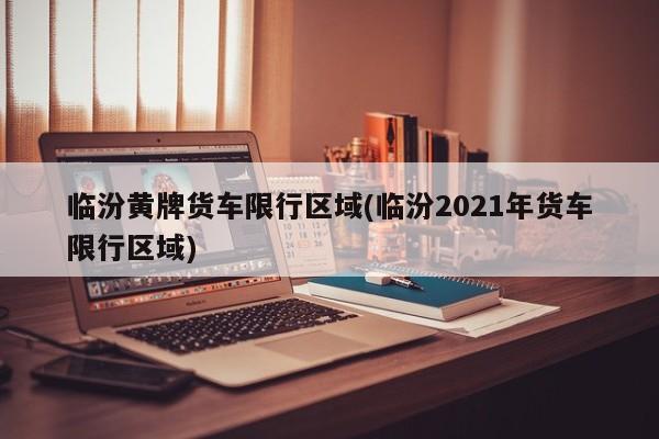 临汾黄牌货车限行区域(临汾2021年货车限行区域)