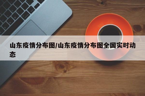 山东疫情分布图/山东疫情分布图全国实时动态