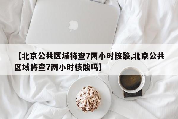 【北京公共区域将查7两小时核酸,北京公共区域将查7两小时核酸吗】