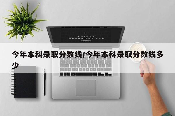 今年本科录取分数线/今年本科录取分数线多少