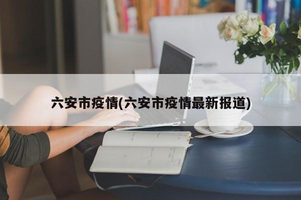 六安市疫情(六安市疫情最新报道)