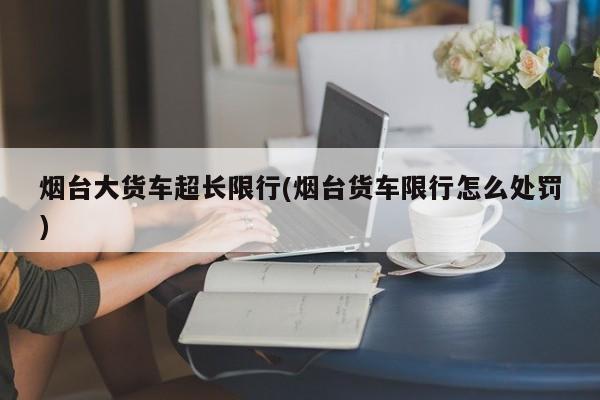 烟台大货车超长限行(烟台货车限行怎么处罚)