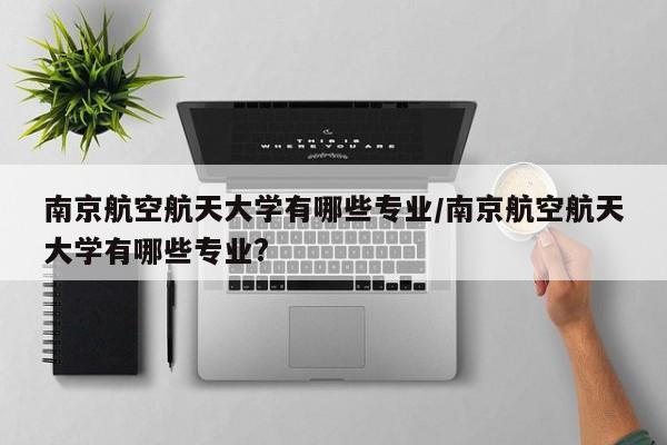 南京航空航天大学有哪些专业/南京航空航天大学有哪些专业?