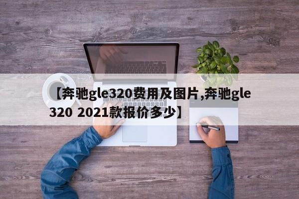【奔驰gle320费用及图片,奔驰gle320 2021款报价多少】