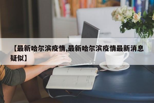 【最新哈尔滨疫情,最新哈尔滨疫情最新消息疑似】