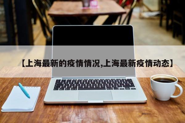 【上海最新的疫情情况,上海最新疫情动态】
