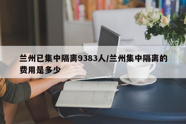 兰州已集中隔离9383人/兰州集中隔离的费用是多少