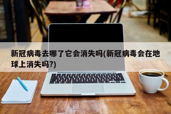 新冠病毒去哪了它会消失吗(新冠病毒会在地球上消失吗?)