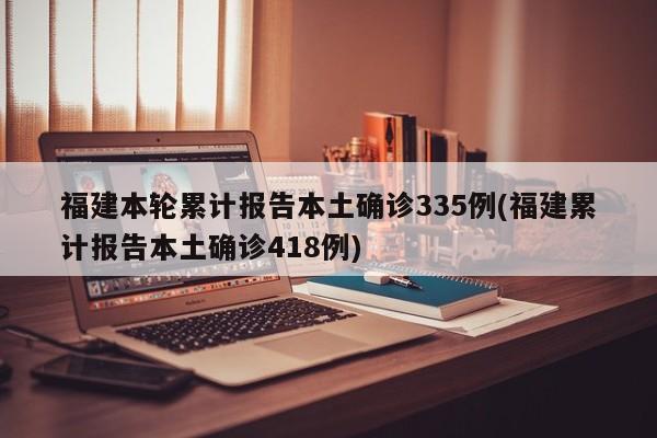 福建本轮累计报告本土确诊335例(福建累计报告本土确诊418例)