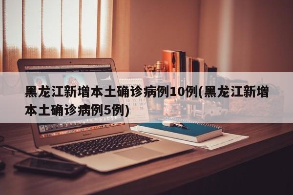 黑龙江新增本土确诊病例10例(黑龙江新增本土确诊病例5例)