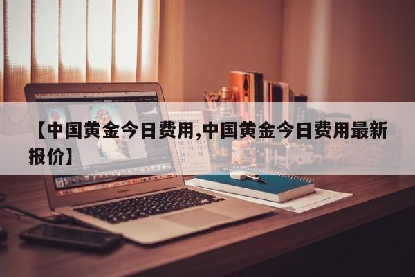 【中国黄金今日费用,中国黄金今日费用最新报价】