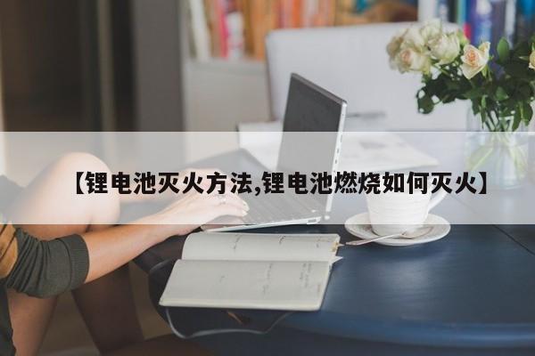 【锂电池灭火方法,锂电池燃烧如何灭火】