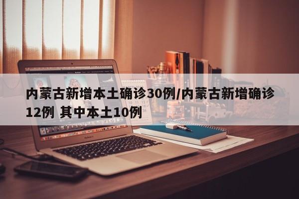 内蒙古新增本土确诊30例/内蒙古新增确诊12例 其中本土10例