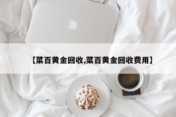 【菜百黄金回收,菜百黄金回收费用】