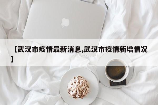 【武汉市疫情最新消息,武汉市疫情新增情况】