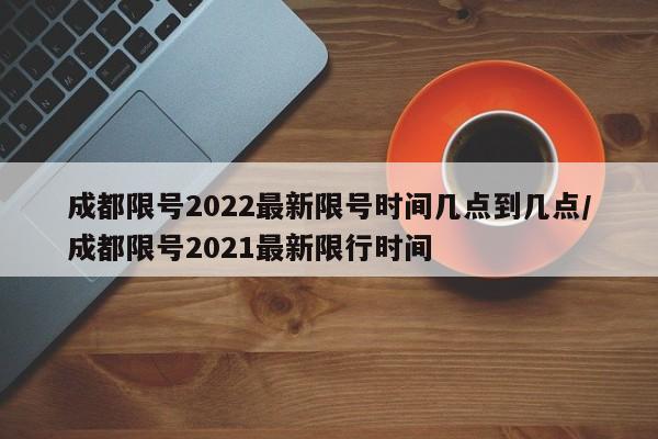 成都限号2022最新限号时间几点到几点/成都限号2021最新限行时间