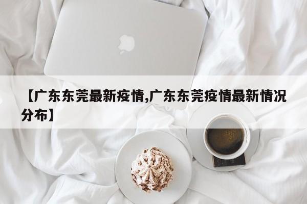 【广东东莞最新疫情,广东东莞疫情最新情况分布】