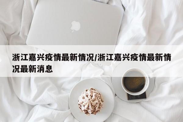 浙江嘉兴疫情最新情况/浙江嘉兴疫情最新情况最新消息