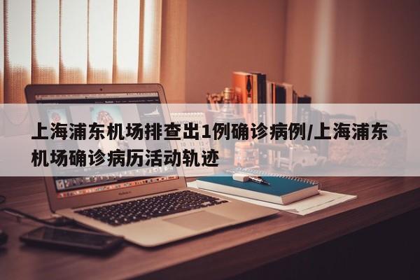 上海浦东机场排查出1例确诊病例/上海浦东机场确诊病历活动轨迹