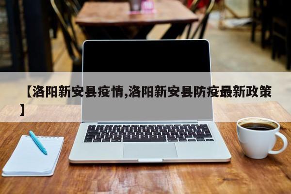 【洛阳新安县疫情,洛阳新安县防疫最新政策】