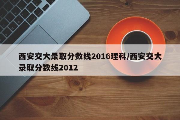 西安交大录取分数线2016理科/西安交大录取分数线2012