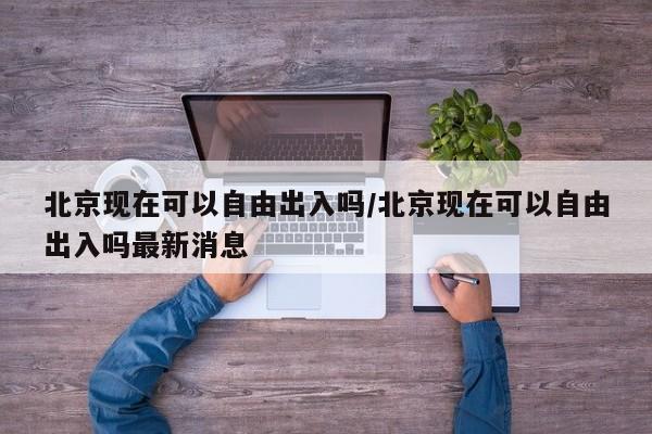 北京现在可以自由出入吗/北京现在可以自由出入吗最新消息