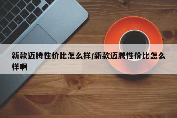 新款迈腾性价比怎么样/新款迈腾性价比怎么样啊