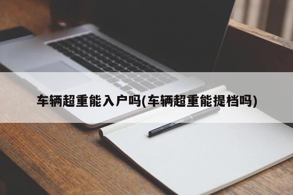 车辆超重能入户吗(车辆超重能提档吗)