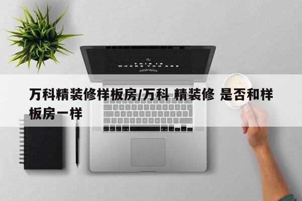 万科精装修样板房/万科 精装修 是否和样板房一样