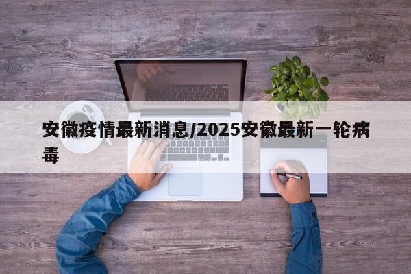 安徽疫情最新消息/2025安徽最新一轮病毒